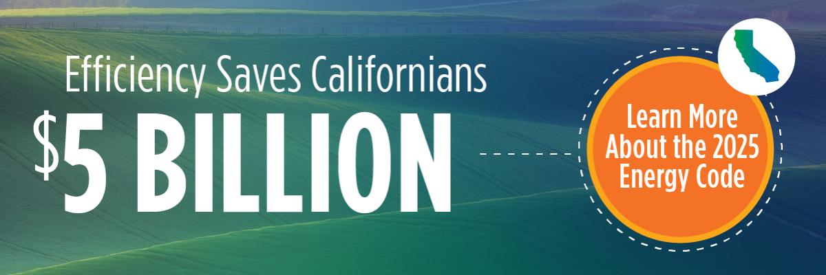Efficiency saves Californians $5 Billion. Learn more about the 2025 Energy Code at https://www.energy.ca.gov/sites/default/files/2024-12/2025_Energy_Code_Summary_ADA.pdf.